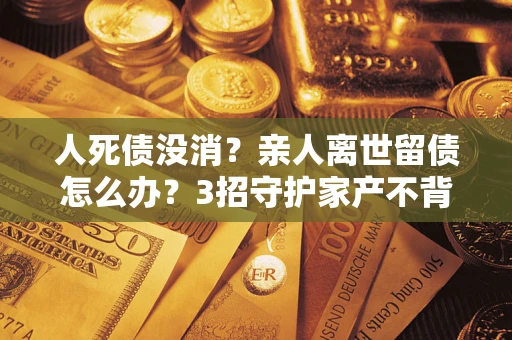 济南人死债没消？亲人离世留债怎么办？3招守护家产不背锅