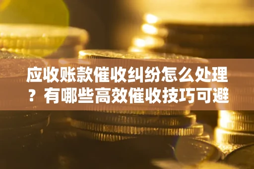 济南应收账款催收纠纷怎么处理？有哪些高效催收技巧可避免坏账？